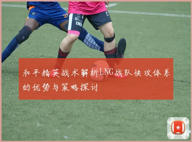 和平精英战术解析LNG战队快攻体系的优势与策略探讨