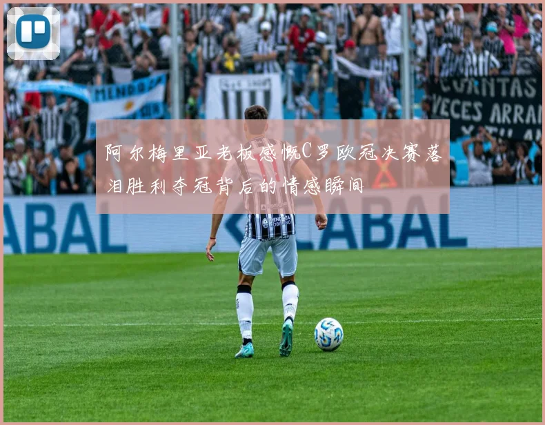 阿尔梅里亚老板感慨C罗欧冠决赛落泪胜利夺冠背后的情感瞬间