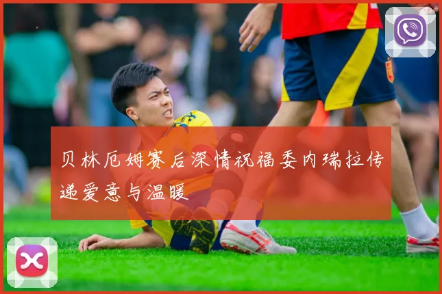贝林厄姆赛后深情祝福委内瑞拉传递爱意与温暖