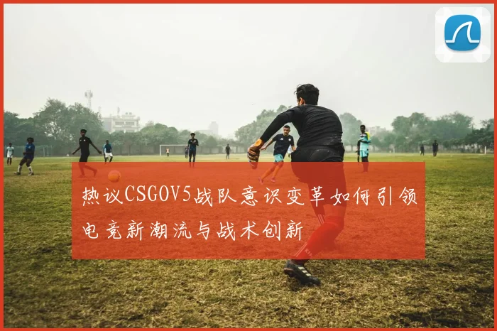 热议CSGOV5战队意识变革如何引领电竞新潮流与战术创新