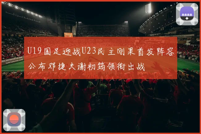 U19国足迎战U23民主刚果首发阵容公布邓捷夫谢初筠领衔出战