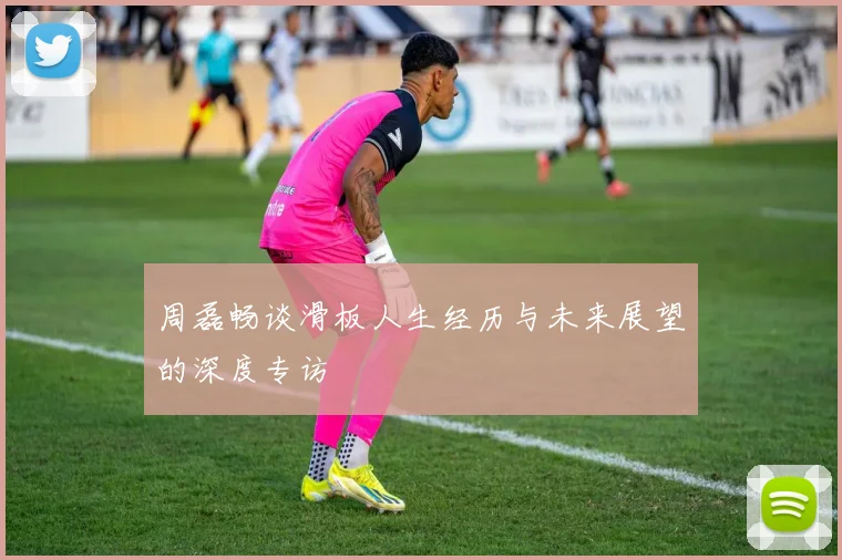 周磊畅谈滑板人生经历与未来展望的深度专访