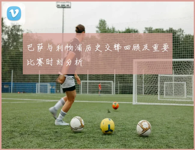 巴萨与利物浦历史交锋回顾及重要比赛时刻分析