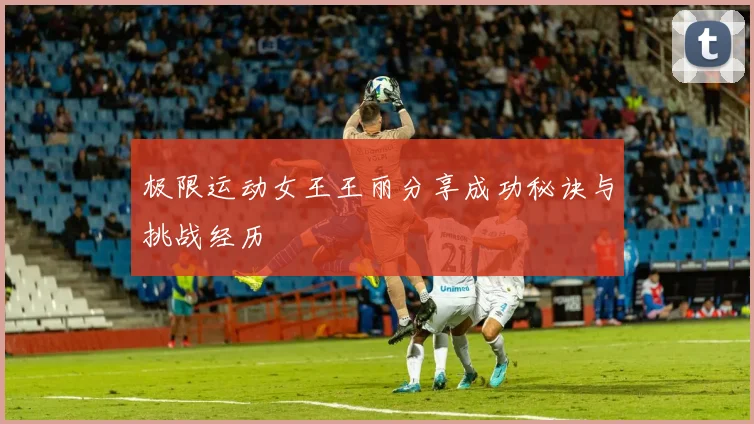 极限运动女王王丽分享成功秘诀与挑战经历